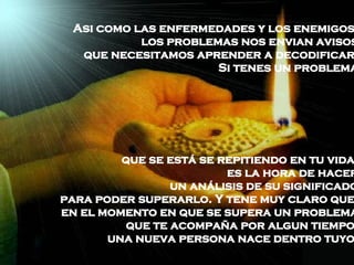 Asi como las enfermedades y los enemigos,  los problemas nos envian avisos  que necesitamos aprender a decodificar.  Si tenes un problema  que se está se repitiendo en tu vida,  es la hora de hacer  un análisis de su significado  para poder superarlo. Y tene muy claro que,  en el momento en que se supera un problema  que te acompaña por algun tiempo,  una nueva persona nace dentro tuyo.  