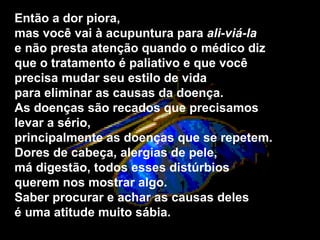 Então a dor piora,  mas você vai à acupuntura para  ali­viá-la  e não presta atenção quando o médico diz  que o tratamento é paliativo e que você  precisa mudar seu estilo de vida  para eliminar as causas da doença.  As doenças são recados que precisamos levar a sério,  principalmente as doenças que se repetem.  Dores de cabeça, alergias de pele,  má digestão, todos esses distúrbios  querem nos mostrar algo.  Saber procurar e achar as causas deles  é uma atitude muito sábia.   