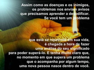 Assim como as doenças e os inimigos,  os problemas nos enviam avisos  que precisamos aprender a decodificar.  Se você tem um problema  que está se repetindo em sua vida,  é chegada a hora de fazer  uma análise do seu significado  para poder superá-lo. E tenha muito claro que,  no momento em que supera um problema  que o acompanha por algum tempo,  uma nova pessoa nasce dentro de você.  