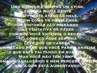 Uma doença é sempre um aviso,
embora muita gente
não preste atenção nele.
Assim como os problemas,
os sintomas vão piorando
na tentativa de fazer
com que você entenda o recado.
No começo pode ser uma
leve dor de cabeça
um recado para que você pare e analise
o que está faltando em sua vida.
Mas você não tem tempo,
oma um analgésico e nem percebe direito
que a dor está aumentando.
 