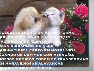 Nossos inimigos, da mesma forma
que os problemas e as doenças,
são gritos de alerta
para cuidarmos de algo
que não está certo em nossa vida.
Quando os ouvimos com atenção,
nossos inimigos podem se transformar
em maravilhosas alavancas
de crescimento pessoal.
 