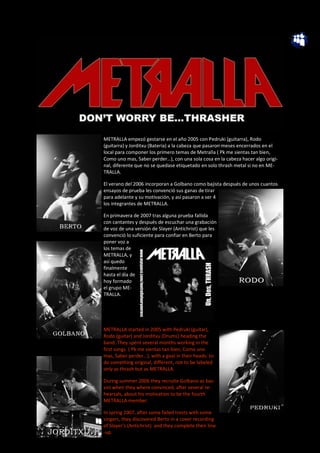 METRALLA empezó gestarse en el año 2005 con Pedruki (guitarra), Rodo
(guitarra) y Jorditxu (Bateria) a la cabeza que pasaron meses encerrados en el
local para componer los primero temas de Metralla ( Pk me sientas tan bien,
Como uno mas, Saber perder…), con una sola cosa en la cabeza hacer algo origi-
nal, diferente que no se quedase etiquetado en solo thrash metal si no en ME-
TRALLA.

El verano del 2006 incorporan a Golbano como bajista después de unos cuantos
ensayos de prueba les convenció sus ganas de tirar
para adelante y su motivación, y así pasaron a ser 4
los integrantes de METRALLA.

En primavera de 2007 tras alguna prueba fallida
con cantantes y después de escuchar una grabación
de voz de una versión de Slayer (Antichrist) que les
convenció lo suficiente para confiar en Berto para
poner voz a
los temas de
METRALLA, y
así quedo
finalmente
hasta el día de
hoy formado
el grupo ME-
TRALLA.




METRALLA started in 2005 with Pedruki (guitar),
Rodo (guitar) and Jorditxu (Drums) heading the
band..They spent several months working in the
first songs ( Pk me sientas tan bien, Como uno
mas, Saber perder…), with a goal in their heads: to
do something original, different, not to be labeled
only as thrash but as METRALLA.

During summer 2006 they recruite Golbano as bas-
sist when they where convinced, after several re-
hearsals, about his motivation to be the fourth
METRALLA member.

In spring 2007, after some failed trests with some
singers, they discovered Berto in a cover recording
of Slayer’s (Antichrist) and they complete their line
-up.
 