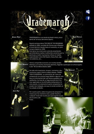 VRADEMARGK es una banda de death metal, proce-
dente de Terrassa, Barcelona (Spain).

Nuestra primera demo THE END OF THE BEGINNING
editada en 2006, constaba de 8 temas que reflejaban
el recorrido de la banda hasta el momento, un cami-
no que empezó en 1999.
Esta demo nos sirvió como carta de presentación,
permitiéndonos realizar multitud de conciertos por la
península y recibir muy buenas críticas en medios
especializados como Hell Awaits, Heavy Rock, algu-
nos webzines, etc…

Hemos compartido escenario con muchas bandas
distintas y en muchos escenarios distintos, llegando a participar en la final españo-
la del “W:O:A Mettal Battle 2009”.

De toda esta trayectoria, ensayos, conciertos y des-
conciertos surge el último trabajo editado: TRANSI-
TION TO NOWHERE. La culminación de 3 años de
composición (un proceso largo debido a algunos cam-
bios en la formación) del cuál hemos quedado muy
satisfechos. Se trata de un larga duración de 12 te-
mas registrados en los AX Studios de Barcelona. En
esta ocasión, no solamente la parte compositiva ha
estado más trabajada, sino que el sonido también se
ha cuidado al detalle.

Por nuestra parte, sobran las ganas de componer la
música que nos mantiene vivos y poder llevarla a
cualquier rincón del mundo para que la gente la pue-
da escuchar y dis-
frutar.
 