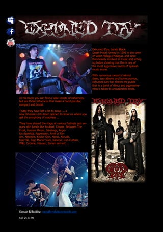 Exhumed Day, banda Black-
                                                          Death Metal formed in 1996 in the town
                                                          of Velez Malaga (Malaga), and since
                                                          thenheavily involved in music and acting
                                                          up today showing that this is one of
                                                          the most aggressive bands of Spanish
                                                          music scene.

                                                          With numerous concerts behind
                                                          them, two albums and some promos,
                                                          Exhumed Day has shown the public
                                                          that is a band of direct and aggressive-
                                                          ness is taken to unsuspected limits.


In his music you can find a wide variety of influences,
but are those influences that make a band peculiar,
compact and brutal.

Today they have left a lot to prove ... a
new dimension has been opened to show us where you
get the symphony of madness ...

They have shared the stage at various festivals and ve-
nues with bands like Avulsed, Canker, Between The
Frost, Human Mincer, Saratoga, Ange-
lus Apatrida, Aggression, Anvil of Do-
om, Absinthe, Kevlar Skin, Abyss, Xkrude,
User Ne, Ergo Morior Sum, Kannon, Iron Curtain,
Wild, Cyclone, Mauser, Sonem and etc ...




Contact & Booking: nana@crystaleyesrecords.com

653 25 71 90
 