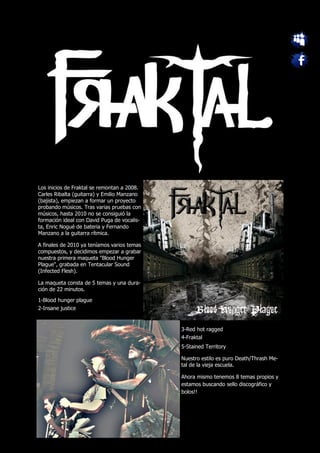 Los inicios de Fraktal se remontan a 2008.
Carles Ribalta (guitarra) y Emilio Manzano
(bajista), empiezan a formar un proyecto
probando músicos. Tras varias pruebas con
músicos, hasta 2010 no se consiguió la
formación ideal con David Puga de vocalis-
ta, Enric Nogué de bateria y Fernando
Manzano a la guitarra rítmica.

A finales de 2010 ya teníamos varios temas
compuestos, y decidimos empezar a grabar
nuestra primera maqueta "Blood Hunger
Plague", grabada en Tentacular Sound
(Infected Flesh).

La maqueta consta de 5 temas y una dura-
ción de 22 minutos.

1-Blood hunger plague
2-Insane justice


                                             3-Red hot ragged
                                             4-Fraktal
                                             5-Stained Territory

                                             Nuestro estilo es puro Death/Thrash Me-
                                             tal de la vieja escuela.

                                             Ahora mismo tenemos 8 temas propios y
                                             estamos buscando sello discográfico y
                                             bolos!!
 