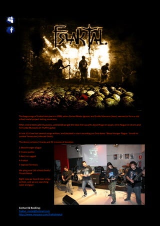 The beginnings of Fraktal date back to 2008, when Carles Ribalta (guitar) and Emilio Manzano (bass), wanted to form a old
school metal project testing musicians.

After several tests with musicians, until 2010 we got the ideal line-up with; David Puga on vocals, Enric Nogué on drums and
Fernando Manzano on rhythm guitar.

In late 2010 we had several songs written, and decided to start recording our first demo "Blood Hunger Plague ' Sound re-
corded Tentacular (Infected Flesh).

The demo contains 5 tracks and 22 minutes of duration.

1-Blood hunger plague
2-Insane justice
3-Red hot ragged
4-Fraktal
5-Stained Territory

We play pure Old school Death/
Thrash Metal.

Right now we have 8 own songs
written, and we are searching
Label and gigs!




Contact & Booking:
fraktal_metal@hotmail.com
http://www.myspace.com/fraktalmetal
 