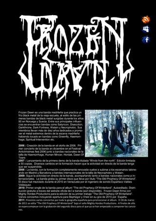 Frozen Dawn es una banda madrileña que practica un
frío black metal de la vieja escuela, al estilo de las pri-
meras bandas de black metal surgidas durante los años
90 en Noruega y Suecia. Entre sus principales influen-
cias se encuentran bandas como Satyricon, Disecction,
Darkthrone, Dark Fortress, Watain y Necrophobic. Sus
miembros llevan más de diez años dedicados a promo-
ver el metal extremos dentro de la escena madrileña
habiendo tocado en bandas como Greenfly, Haemorr-
hage, Spiritual Intervention etc.

2006 : Creación de la banda en el otoño de 2006. Pri-
mer concierto de la banda en diciembre en el Festival
Antichristmas fest 2006 junto a bandas nacionales de la
talla de Haemorrhage, Human Mincer, Hordak, Dawn Of
Tears
2007 : Lanzamiento de la primera demo de la banda titulada “Winds from the north”. Edición limitada
a 50 copias. Diversos cambios en la formación hacen que la actividad en directo de la banda tenga
que ser suspendida.
2008 : La banda, con la formación completamente renovada vuelve a subirse a los escenarios talone-
ando en Madrid y Barcelona a bandas internacionales de la talla de Necrophobic y Watain.
2009: Sigue la actividad en directo de la banda, acompañando tanto a bandas nacionales como a in-
ternacionales. La banda graba su primer disco que lleva por título “The Old Prophecy Of Winterland”.
El disco fué mezclado durante el 2010 en Venezuela por el ingeniero de sonido Espartaco Valdes
Velásquez.
2010: Primer single de la banda para el album “The old Prophecy Of Winterland”. Autoeditado. Distri-
bución gratuita a traves del website oficila de l a banda (aún disponible). Frozen Dawn firma con
Mighty Hordes Productions para la edición de su primer trabajo “The Old Prophecy Of Winterland”.
Varios conciertos incluyendo apertura para Bephegor y Vreid en su gira de 2010 por España.
2011: Previstos varios conciertos por toda la geografía española para promocionar el álbum. El 30 de marzo
de 2011 se edita “The Old Prophecy Of Winterland” bajo el sello Mighty Hordes Productions. A finales de año
se espera empezar con la grabación del segundo disco para el que ya se han empezado a componer las cancio-
nes.
 