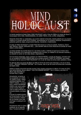 La banda española de Death Metal, MIND HOLOCAUST nació a fines de 2008 en la mente de Oscar G.
Comendador (EVIL RISE, HARDKUANNON) y Ex (ARDE TROYA, K-OS, LLVME, CASQUERIA).

Deseando desarrollar su creatividad y con mucho material compuesto, decide grabarlo por sus propios
medios en su propio estudio DR.K STUDIOS convirtiéndose en un proyecto individual, componiendo y
grabando guitarras, bajos, programando baterías, mezclando y masterizando.

El estilo de MIND HOLOCAUST es Death Metal Old School en la línea de (Death, Pestilence, Entom-
bed, Obituary, Deicide, Suffocation etc) ... pero también bebe de otras influencias de bandas de metal
clásico y otros estilos...

Las letras también las escribe Oscar G.C. Son letras crudas y violentas al igual que la música de la
banda focalizadas en la capacidad de autodestrucción humana, su maldad en sus diversas variantes y
su obsesión en poner en sus vidas dioses y dogmatismos.

Con los temas preparados, Oscar contacta con CARLOS MEJÍAS, a través de Myspace, conocido músi-
co, ex-vocalista de HUMAN MINCER liado con su propio proyecto THIRST OF REVENGE, que acepta
encargarse de las voces de MIND HOLOCAUST .En un par de meses los temas están grabados y listos.

En abril de 2010 una previa del álbum se edita en forma de promo para descarga y a la vez se lanza
el E.P. " REVIVED THROUGH TORTURE " con 5 temas, más un par de covers de temas bien conocidos
de Death metal.

Debido al estado actual del mercado musical, Oscar decide autoproducir el álbum. En enero de 2011,
tras varios intentos, lanza el álbum " FULL EYE HORROR REFLECT " con 11 temas y una intro. El
álbum está disponible en
formato físico y digital.

Actualmente, la banda se
ha completado con GÜEN-
DY (ASKO) al bajo, JORGE
AZOFRA(SYNERGIA, AUT-
HORITY CRISIS …) a la ba-
tería y DAVID DEUXERIAN
(ASKO) a las voces sustitu-
yendo a Carlos Mejias el
cual no podía continuar en
la banda debido a la distan-
cia.
El grupo ha estado girando
por la peninsula en 2011 en
varios conciertos y festiva-
les con bandas como Hae-
morrhage o Looking for an
Answer.

Actualmente estan en plena
grabación de su segundo
disco "Condemned Souls"
 