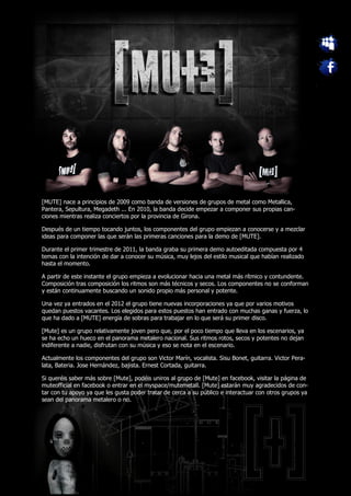 [MUTE] nace a principios de 2009 como banda de versiones de grupos de metal como Metallica,
Pantera, Sepultura, Megadeth ... En 2010, la banda decide empezar a componer sus propias can-
ciones mientras realiza conciertos por la provincia de Girona.

Después de un tiempo tocando juntos, los componentes del grupo empiezan a conocerse y a mezclar
ideas para componer las que serán las primeras canciones para la demo de [MUTE].

Durante el primer trimestre de 2011, la banda graba su primera demo autoeditada compuesta por 4
temas con la intención de dar a conocer su música, muy lejos del estilo musical que habían realizado
hasta el momento.

A partir de este instante el grupo empieza a evolucionar hacia una metal más rítmico y contundente.
Composición tras composición los ritmos son más técnicos y secos. Los componentes no se conforman
y están continuamente buscando un sonido propio más personal y potente.

Una vez ya entrados en el 2012 el grupo tiene nuevas incorporaciones ya que por varios motivos
quedan puestos vacantes. Los elegidos para estos puestos han entrado con muchas ganas y fuerza, lo
que ha dado a [MUTE] energía de sobras para trabajar en lo que será su primer disco.

[Mute] es un grupo relativamente joven pero que, por el poco tiempo que lleva en los escenarios, ya
se ha echo un hueco en el panorama metalero nacional. Sus ritmos rotos, secos y potentes no dejan
indiferente a nadie, disfrutan con su música y eso se nota en el escenario.

Actualmente los componentes del grupo son Victor Marín, vocalista. Sisu Bonet, guitarra. Victor Pera-
lata, Bateria. Jose Hernández, bajista. Ernest Cortada, guitarra.

Si queréis saber más sobre [Mute], podéis uniros al grupo de [Mute] en facebook, visitar la página de
muteofficial en facebook o entrar en el myspace/mutemetall. [Mute] estarán muy agradecidos de con-
tar con tu apoyo ya que les gusta poder tratar de cerca a su público e interactuar con otros grupos ya
sean del panorama metalero o no.
 