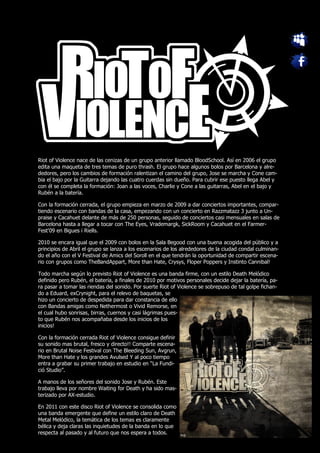 Riot of Violence nace de las cenizas de un grupo anterior llamado BloodSchool. Así en 2006 el grupo
edita una maqueta de tres temas de puro thrash. El grupo hace algunos bolos por Barcelona y alre-
dedores, pero los cambios de formación ralentizan el camino del grupo, Jose se marcha y Cone cam-
bia el bajo por la Guitarra dejando las cuatro cuerdas sin dueño. Para cubrir ese puesto llega Abel y
con él se completa la formación: Joan a las voces, Charlie y Cone a las guitarras, Abel en el bajo y
Rubén a la batería.

Con la formación cerrada, el grupo empieza en marzo de 2009 a dar conciertos importantes, compar-
tiendo escenario con bandas de la casa, empezando con un concierto en Razzmatazz 3 junto a Un-
praise y Cacahuet delante de más de 250 personas, seguido de conciertos casi mensuales en salas de
Barcelona hasta a llegar a tocar con The Eyes, Vrademargk, SickRoom y Cacahuet en el Farmer-
Fest'09 en Bigues i Riells.

2010 se encara igual que el 2009 con bolos en la Sala Begood con una buena acogida del público y a
principios de Abril el grupo se lanza a los escenarios de los alrededores de la ciudad condal culminan-
do el año con el V Festival de Amics del Soroll en el que tendrán la oportunidad de compartir escena-
rio con grupos como TheBandAppart, More than Hate, Crysys, Floper Poppers y Instinto Cannibal!

Todo marcha según lo previsto Riot of Violence es una banda firme, con un estilo Death Melódico
definido pero Rubén, el batería, a finales de 2010 por motivos personales decide dejar la batería, pa-
ra pasar a tomar las riendas del sonido. Por suerte Riot of Violence se sobrepuso de tal golpe fichan-
do a Eduard, exCrynight, para el relevo de baquetas, se
hizo un concierto de despedida para dar constancia de ello
con Bandas amigas como Nethermost o Vivid Remorse, en
el cual hubo sonrisas, birras, cuernos y casi lágrimas pues-
to que Rubén nos acompañaba desde los inicios de los
inicios!

Con la formación cerrada Riot of Violence consigue definir
su sonido mas brutal, fresco y directo!! Comparte escena-
rio en Brutal Noise Festival con The Bleeding Sun, Avgrun,
More than Hate y los grandes Avulsed Y al poco tiempo
entra a grabar su primer trabajo en estudio en “La Fundi-
ció Studio”.

A manos de los señores del sonido Jose y Rubén. Este
trabajo lleva por nombre Waiting for Death y ha sido mas-
terizado por AX-estudio.

En 2011 con este disco Riot of Violence se consolida como
una banda emergente que define un estilo claro de Death
Metal Melódico, la temática de los temas es claramente
bélica y deja claras las inquietudes de la banda en lo que
respecta al pasado y al futuro que nos espera a todos.
 