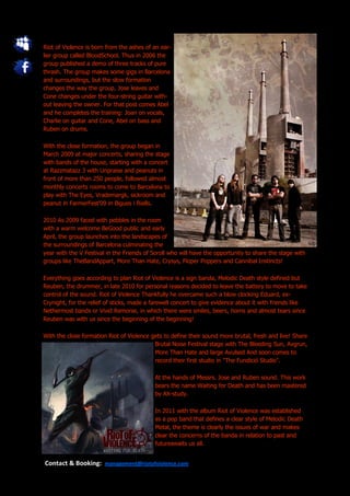 Riot of Violence is born from the ashes of an ear-
lier group called BloodSchool. Thus in 2006 the
group published a demo of three tracks of pure
thrash. The group makes some gigs in Barcelona
and surroundings, but the slow formation
changes the way the group, Jose leaves and
Cone changes under the four-string guitar with-
out leaving the owner. For that post comes Abel
and he completes the training: Joan on vocals,
Charlie on guitar and Cone, Abel on bass and
Ruben on drums.

With the close formation, the group began in
March 2009 at major concerts, sharing the stage
with bands of the house, starting with a concert
at Razzmatazz 3 with Unpraise and peanuts in
front of more than 250 people, followed almost
monthly concerts rooms to come to Barcelona to
play with The Eyes, Vrademargk, sickroom and
peanut in FarmerFest'09 in Bigues i Riells.

2010 As 2009 faced with pebbles in the room
with a warm welcome BeGood public and early
April, the group launches into the landscapes of
the surroundings of Barcelona culminating the
year with the V Festival in the Friends of Soroll who will have the opportunity to share the stage with
groups like TheBandAppart, More Than Hate, Crysys, Floper Poppers and Cannibal Instincts!

Everything goes according to plan Riot of Violence is a sign banda, Melodic Death style defined but
Reuben, the drummer, in late 2010 for personal reasons decided to leave the battery to move to take
control of the sound. Riot of Violence Thankfully he overcame such a blow clocking Eduard, ex-
Crynight, for the relief of sticks, made a farewell concert to give evidence about it with friends like
Nethermost bands or Vivid Remorse, in which there were smiles, beers, horns and almost tears since
Reuben was with us since the beginning of the beginning!

With the close formation Riot of Violence gets to define their sound more brutal, fresh and live! Share
                                           Brutal Noise Festival stage with The Bleeding Sun, Avgrun,
                                           More Than Hate and large Avulsed And soon comes to
                                           record their first studio in "The Fundició Studio".

                                           At the hands of Messrs. Jose and Ruben sound. This work
                                           bears the name Waiting for Death and has been mastered
                                           by AX-study.

                                           In 2011 with the album Riot of Violence was established
                                           as a pop band that defines a clear style of Melodic Death
                                           Metal, the theme is clearly the issues of war and makes
                                           clear the concerns of the banda in relation to past and
                                           futureawaits us all.


Contact & Booking: management@riotofviolence.com
 