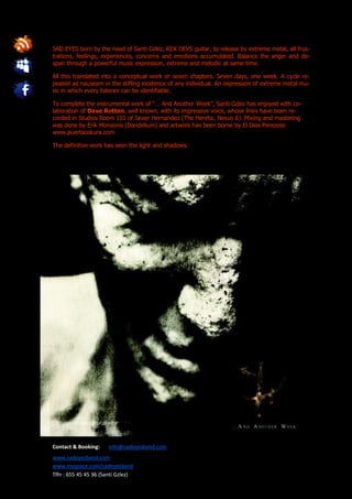 SAD EYES born by the need of Santi Gzlez, REX DEVS guitar, to release by extreme metal, all frus-
trations, feelings, experiences, concerns and emotions accumulated. Balance the anger and de-
spair through a powerful music expression, extreme and melodic at same time.

All this translated into a conceptual work or seven chapters. Seven days, one week. A cycle re-
peated ad nauseam in the stifling existence of any individual. An expression of extreme metal mu-
sic in which every listener can be identifiable.

To complete the instrumental work of “… And Another Week”, Santi Gzlez has enjoyed with co-
laboration of Dave Rotten, well known, with its impressive voice, whose lines have been re-
corded in Studios Room 101 of Javier Hernandez (The Heretic, Nexus 6). Mixing and mastering
was done by Erik Monsonis (Dandelium) and artwork has been borne by El Dios Perezoso
www.puertaoskura.com

The definitive work has seen the light and shadows.




Contact & Booking:     info@sadeyesband.com
www.sadeyesband.com
www.myspace.com/sadeyesband
Tlfn : 655 45 45 36 (Santi Gzlez)
 