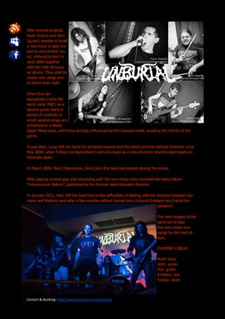 After several projects,
Noah (voice) and John
(guitar) decided to build
a new band to play live
and to record their mu-
sic. Unburial is born in
early 2006 together
with the help of Lucas
on drums. They start to
create new songs and
to define their style.

When Eva (Ex-
agorazheim) joins the
band, early 2007, as a
second guitar starts a
period of creativity in
which several songs are
composed in a Black/
Death Metal style, with lyrics strongly influenced by the classical world, avoiding the clichés of the
genre.

A year later, Lucas left the band for personal reasons and the band continue without drummer since
May 2008, when Toñejo (ex-Agorazheim) joins the band as a new drummer and the band starts re-
herarsals again.

In March 2009, Marc (Depression, Sore) joins the band ass bassist closing the lineup.

After playing several gigs and rehearsing with the new lineup they recorded the debut album
“Internecinum Bellum”, published by the German label Godeater Records.

In January 2011, Marc left the band due to the difficulties of dealing with the distance between Ger-
many and Mallorca and after a few months without bassist joins Unburial Emiliano (ex Cranial Im-
                                                                                plossion).

                                                                                 The next targets of the
                                                                                 band are to play
                                                                                 live and create new
                                                                                 songs for the next al-
                                                                                 bum.

                                                                                 CURRENT LINEUP:

                                                                                 Noah voice
                                                                                 John: guitar
                                                                                 Eva: guitar
                                                                                 Emiliano: low
                                                                                 Toñejo: drum




Contact & Booking: http://www.myspace.com/unburial
 