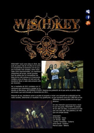 WIS(H)KEY nació como idea en 2010, des-
pués de pasar más de 10 años en la carre-
ra compartiendo el escenario con los gru-
pos musicales más variados, tanto nacio-
nales como internacionales. Los miembros
integrantes del grupo, siendo grandes
fans de estilos que no monopolizan las
listas de los más exitosos en el panorama
metálico como el blues o el rock and roll,
decidieron llevar a cabo este proyecto sólo
por diversión.

Así, a mediados de 2011 contaban con 12
canciones que comenzaron a grabar en su
estudio en Barcelona, ARTEGRAMA STUDIO. Sesiones de grabación de lo que sería un primer disco
abrumador que sería lanzado en Noviembre de 2011.

Después de eso, decidieron poner a prueba el proyecto e iniciar una campaña de publicidad por las
redes sociales, obteniendo un resultado muy gratificante, ya que reunieron cerca de 1.000 fans en los
                                                            diferentes puntos sociales de la red que
                                                            abrieron.

                                                           Sin otra intención que la de tocar y tocar
                                                           lo que nos gusta, WIS(H)KEY ha pasado
                                                           de ser sólo una idea, a convertirse en más
                                                           que una cosa real, más potente y en más
                                                           que una simple banda.

                                                           WIS(H)KEY:
                                                           Ori Novella - Voces
                                                           J.A. Román - Bajo
                                                           "Juanka" Fernández - Guitarra
                                                           Isma García - Guitarra
                                                           Marcos López - Batería
 