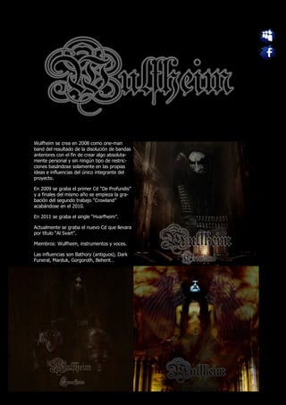 Wulfheim se crea en 2008 como one-man
band del resultado de la disolución de bandas
anteriores con el fin de crear algo absoluta-
mente personal y sin ningún tipo de restric-
ciones basándose solamente en las propias
ideas e influencias del único integrante del
proyecto.

En 2009 se graba el primer Cd “De Profundis”
y a finales del mismo año se empieza la gra-
bación del segundo trabajo “Crowland”
acabándose en el 2010.

En 2011 se graba el single “Hvarfheim”.

Actualmente se graba el nuevo Cd que llevara
por título “Al Svart”.

Miembros: Wulfheim, instrumentos y voces.

Las influencias son Bathory (antiguos), Dark
Funeral, Marduk, Gorgoroth, Beherit…
 