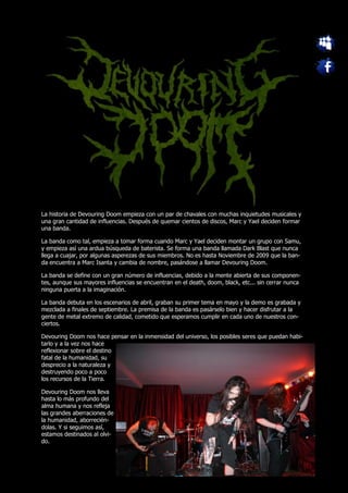 La historia de Devouring Doom empieza con un par de chavales con muchas inquietudes musicales y
una gran cantidad de influencias. Después de quemar cientos de discos, Marc y Yael deciden formar
una banda.

La banda como tal, empieza a tomar forma cuando Marc y Yael deciden montar un grupo con Samu,
y empieza así una ardua búsqueda de baterista. Se forma una banda llamada Dark Blast que nunca
llega a cuajar, por algunas asperezas de sus miembros. No es hasta Noviembre de 2009 que la ban-
da encuentra a Marc Isanta y cambia de nombre, pasándose a llamar Devouring Doom.

La banda se define con un gran número de influencias, debido a la mente abierta de sus componen-
tes, aunque sus mayores influencias se encuentran en el death, doom, black, etc... sin cerrar nunca
ninguna puerta a la imaginación.

La banda debuta en los escenarios de abril, graban su primer tema en mayo y la demo es grabada y
mezclada a finales de septiembre. La premisa de la banda es pasárselo bien y hacer disfrutar a la
gente de metal extremo de calidad, cometido que esperamos cumplir en cada uno de nuestros con-
ciertos.

Devouring Doom nos hace pensar en la inmensidad del universo, los posibles seres que puedan habi-
tarlo y a la vez nos hace
reflexionar sobre el destino
fatal de la humanidad, su
desprecio a la naturaleza y
destruyendo poco a poco
los recursos de la Tierra.

Devouring Doom nos lleva
hasta lo más profundo del
alma humana y nos refleja
las grandes aberraciones de
la humanidad, aborrecién-
dolas. Y si seguimos así,
estamos destinados al olvi-
do.
 