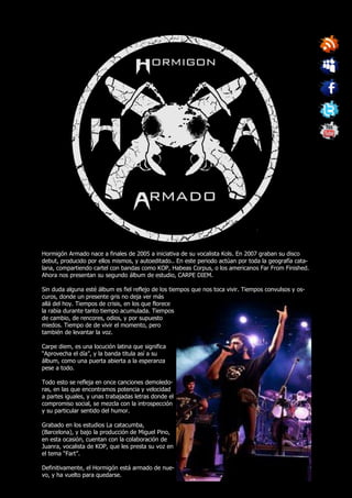 Hormigón Armado nace a finales de 2005 a iniciativa de su vocalista Kols. En 2007 graban su disco
debut, producido por ellos mismos, y autoeditado.. En este periodo actúan por toda la geografía cata-
lana, compartiendo cartel con bandas como KOP, Habeas Corpus, o los americanos Far From Finished.
Ahora nos presentan su segundo álbum de estudio, CARPE DIEM.

Sin duda alguna esté álbum es fiel reflejo de los tiempos que nos toca vivir. Tiempos convulsos y os-
curos, donde un presente gris no deja ver más
allá del hoy. Tiempos de crisis, en los que florece
la rabia durante tanto tiempo acumulada. Tiempos
de cambio, de rencores, odios, y por supuesto
miedos. Tiempo de de vivir el momento, pero
también de levantar la voz.

Carpe diem, es una locución latina que significa
“Aprovecha el día”, y la banda titula así a su
álbum, como una puerta abierta a la esperanza
pese a todo.

Todo esto se refleja en once canciones demoledo-
ras, en las que encontramos potencia y velocidad
a partes iguales, y unas trabajadas letras donde el
compromiso social, se mezcla con la introspección
y su particular sentido del humor.

Grabado en los estudios La catacumba,
(Barcelona), y bajo la producción de Miguel Pino,
en esta ocasión, cuentan con la colaboración de
Juanra, vocalista de KOP, que les presta su voz en
el tema “Fart”.

Definitivamente, el Hormigón está armado de nue-
vo, y ha vuelto para quedarse.
 