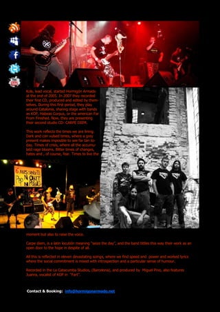 Kols, lead vocal, started Hormigón Armado
at the end of 2005. In 2007 they recorded
their first CD, produced and edited by them-
selves. During this first period, they play
around Catalonia, sharing stage with bands
as KOP, Habeas Corpus, or the american Far
From Finished. Now, they are presenting
their second studio CD: CARPE DIEM.

This work reflects the times we are lining.
Dark and con vulsed times, where a grey
present makes imposible to see far tan to-
day. Times of crisis, where all the accumu-
latd rage blooms. Bitter times of changes,
hates and , of course, fear. Times to live the




moment but also to raise the voice.

Carpe diem, is a latin locutión meaning “seize the day”, and the band tittles this way their work as an
open door to the hope in despite of all.

All this is reflected in eleven devastating soings, where we find speed and power and worked lyrics
where the social commitment is mixed with introspection and a particular sense of humour.

Recorded in the La Catacumba Studios, (Barcelona), and produced by Miguel Pino, also features
Juanra, vocalist of KOP in “Fart”.



Contact & Booking: info@hormigonarmado.net
 