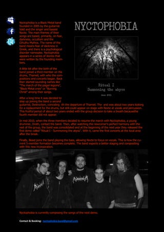 Nyctophobia is a Black Metal band
founded in 2005 by the guitarrist
Vøid and the singer and bassist
Nocte. The main themes of their
songs are based, primarily, on fear,
darkness, occultism and the
Cthulhu Mythos. The name of the
band means fear of darkness in
Greek, and there is a psychological
disorder namesake. Nyctophobia
appears in a series of stories that
were written by the founding mem-
bers.

A little bit after the birth of the
band joined a third member on the
drums, Thamiel, with who the com-
positions and concerts began. Back
then started sounding names like
"The march of the pagan legions",
"Black Metal cries" or "Burning
Christ" among their songs.

After a long time it was decided to
step up joining the band a second
guitarrist, Destruction, coinciding ith the departure of Thamiel. The and was about two years looking
for a replacement for the drums, but still could appear on stage with Nocte at vocals and percussion.
This fruitful period of about two years ended with the group decision to take a breath becausethe
fourth member did not appear.

In mid 2010, when the three members decided to resume the march with Nyctophobia, a young
drummer, Dreth, contact the band. Then, after watching the newcomer's perfect harmony with the
rest of the group, the band was consolidated and at the beginning of the next year they released the
first demo called "Ritual I - Summoning the abyss". With it, came the first concerts at the local area
after the break.

Finally, Beast joins the band playing the bass, allowing Nocte to focus on vocals. This is how the cu-
rrent 5-member formation becomes complete. The band expects a better staging and compositing
with this new incorporation.




Nyctophobia is currently composing the songs of the next demo.

Contact & Booking: nyctophobia.band@gmail.com
 