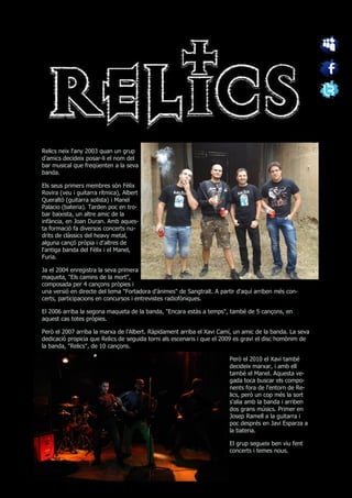 Relics neix l'any 2003 quan un grup
d'amics decideix posar-li el nom del
bar musical que freqüenten a la seva
banda.

Els seus primers membres són Fèlix
Rovira (veu i guitarra rítmica), Albert
Queraltó (guitarra solista) i Manel
Palacio (bateria). Tarden poc en tro-
bar baixista, un altre amic de la
infància, en Joan Duran. Amb aques-
ta formació fa diversos concerts nu-
drits de clàssics del heavy metal,
alguna cançó pròpia i d'altres de
l'antiga banda del Fèlix i el Manel,
Furia.

Ja el 2004 enregistra la seva primera
maqueta, "Els camins de la mort",
composada per 4 cançons pròpies i
una versió en directe del tema "Fortadora d'ànimes" de Sangtraït. A partir d'aquí arriben més con-
certs, participacions en concursos i entrevistes radiofòniques.

El 2006 arriba la segona maqueta de la banda, "Encara estàs a temps", també de 5 cançons, en
aquest cas totes pròpies.

Però el 2007 arriba la marxa de l'Albert. Ràpidament arriba el Xavi Camí, un amic de la banda. La seva
dedicació propicia que Relics de seguida torni als escenaris i que el 2009 es gravi el disc homònim de
la banda, "Relics", de 10 cançons.

                                                                       Però el 2010 el Xavi també
                                                                       decideix marxar, i amb ell
                                                                       també el Manel. Aquesta ve-
                                                                       gada toca buscar els compo-
                                                                       nents fora de l'entorn de Re-
                                                                       lics, però un cop més la sort
                                                                       s'alia amb la banda i arriben
                                                                       dos grans músics. Primer en
                                                                       Josep Ramell a la guitarra i
                                                                       poc després en Javi Esparza a
                                                                       la bateria.

                                                                       El grup segueix ben viu fent
                                                                       concerts i temes nous.
 