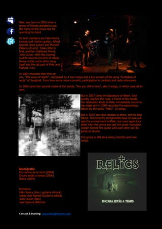 Relic was born in 2003 when a
group of friends decided to put
the name of the music bar fre-
quenting his band.

Its first members are Felix Rovira
(vocals and rhythm guitar), Albert
Queralt (lead guitar) and Manuel
Palacio (drums). Takes little to
find, another childhood friend,
John Duran. With this training
nudrits several concerts of classic
heavy metal, some other song
itself and the old part of Felix and
Manuel, Fury.

In 2004 recorded their first de-
mo, "The ways of death", composed by 4 own songs and a live version of the song "Fortadora of
souls" of Sangtraït. From here come more concerts, participation in contests and radio interviews.

In 2006 came the second model of the banda, "Are you still in time", also 5 songs, in which case all its
own.

                                                    But in 2007 came the departure of Albert. Xavi
                                                    quickly reaches the road, a friend of the banda.
                                                    Her dedication leads to Relic immediately return to
                                                    the stage and in 2009 recorded the eponymous
                                                    album by the band, "Relic", 10 songs.

                                                    But in 2010 Xavi also decides to leave, and he also
                                                    Manel. This time the components have to look out-
                                                    side the environment of Relic, but once again luck
                                                    allied with the banda and get two great musicians.
                                                    Joseph Ramell first guitar and soon after Javi Es-
                                                    parza on drums.

                                                    The group is still alive doing concerts and new
                                                    songs.




Discografía
Els camins de la mort (2004)
Encara estàs a temps (2006)
Relics (2009)


Membres:
Fèlix Rovira (Veu i guitarra rítmica)
Josep Lluís Ramell (Guitarra solista)
Joan Duran (Baix)
Javi Esparza (Bateria)



Contact & Booking: relicsmetal@hotmail.com
 