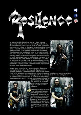En octubre de 2006 Álvaro Insa (batería) y Xavier Vilaplana
(guitarrista), ambos de Santa Perpetua de Mogoda (Barcelona),
decidieron iniciar la formación de un grupo de metal. Rápidamen-
te se pusieron a trabajar en el proyecto componiendo los primeros
temas y buscando los músicos necesarios para completar la for-
mación del grupo. En las primeras semanas conocieron a Pilar
Villatobas, guitarrista que buscaba entrar en un grupo de metal.
Tras varios ensayos de prueba llegaron a varias conclusiones: por
una parte, Pili encajaba perfectamente en la dirección que el gru-
po quería adoptar, por lo que no tardó en pasar a ser parte de la
formación. Por otra parte, también se estableció que Xavi podía
ser una buena opción para ocupar el puesto de cantante, puesto
que en los ensayos había demostrado buenas características en la
voz melódica y el grito gutural. También se planteó la posibilidad
de que el grupo se llamara Resilence.

Dada la nueva formación (Pili a la guitarra solista, Álvaro en la
batería y Xavi en la guitarra rítmica y voz), el grupo inició la
búsqueda del bajista. Durante los primeros meses de 2007 encon-
traron varios candidatos que no acabaron de convencer hasta que encontraron a Ricardo Ferrao. Des-
graciadamente, y ya con el concierto programado de las fiestas de Santa Perpetua de Mogoda de
2008, Ricardo tuvo que marcharse de Barcelona en Julio por razo-
nes laborales. Xavi, Álvaro y Pili recurrieron entonces a Carlos Feli-
                                       pe Piñeros, guitarrista del gru-
                                       po "Days To Die", quien les
                                       echó una mano ocupando el
                                       lugar de bajista para dicho
                                       concierto.

                                   La actuación contó con nume-
                                   rosas críticas positivas, pero
                                   sin embargo, con la vuelta a
                                   los ensayos, Resilence se en-
                                   contró de nuevo con la dificul-
                                   tad de no poder plantearse
                                   conciertos por la ausencia de
                                   bajista. Otra vez aparecieron
                                   posibles músicos para el pues-
                                   to, hasta que en febrero del
                                   2008 apareció Jose Luís Casti-
                                   llo.
 