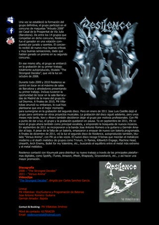 Una vez se estableció la formación del
grupo definitiva, el grupo participó en el
concurso de maquetas "Arbusto 2008"
del Casal de la Prosperitat de Vía Julia
(Barcelona). De entre los 14 grupos que
competían en dicho concurso, Resilence
fue el ganador en una votación com-
puesta por jurado y oyentes. El concier-
to recibió de nuevo muy buenas críticas
y muy buenas sensaciones, dado que
habían ganado un premio en su segundo
concurso.

En ese mismo año, el grupo se embarcó
en la grabación de su primer trabajo
totalmente autoproducido, titulado “The
Strongest Decides”, que vió la luz en
octubre de 2008.

Durante todo 2009 y 2010 Resilence se
centró en tocar en el máximo de salas
de Barcelona y alrededores presentando
su primer trabajo. Incluso tuvieron la
oportunidad de tocar en la sala Barracu-
das de Madrid de la mano del grupo lo-
cal Deymos. A finales de 2010, Pili Villa-
tobas anunció su embarazo, lo cual hizo
plantearse que era el mejor momento
para sumergirse en la grabación del segundo disco. Pero en enero de 2011 Jose Luis Castillo dejó el
grupo para centrarse en otros proyectos musicales. La grabación del disco siguió adelante, pero unos
meses más tarde, Xavi y Alvaro también decidieron dejar el grupo por motivos profesionales. Con Pili
a punto de dar a luz, el grupo y la grabación quedaron en pausa. Ya en septiembre de 2011, Pili re-
tomó el grupo ahora también como principal vocalista, y emprendió la búsqueda de nuevos músicos.
En septiembre de 2011 se incorporaron a la banda Jose Antonio Romero a la guitarra y Germán Ama-
dor al bajo. A pesar de la falta de un batería, empezaron a ensayar de nuevo con batería programada.
A finales de diciembre de 2011, vió la luz el segundo disco de Resilence, autoproducido también, titu-
lado “Versus Anima”, con Pili ya a las voces. El nuevo disco recoge 9 temas que mezclan el metalcore
moderno y el death melódico de grupos como Trivium, In flames, Killswitch Engage, Machine Head,
Unearth, Arch Enemy, Bullet for my Valentine, etc., buscando el equilibrio entre el metal más extremo
y el metal melódico.

Resilence contactó con Kisumusik para distribuir su nuevo trabajo a través de las principales platafor-
mas digitales, como Spotify, iTunes, Amazon, iMesh, Rhapsody, Groovesharck, etc., y así hacer una
mayor promoción.


Discografía
2008 – “The Strongest Decides”
2011 – “Versus Anima”
Videoclips
“The Strongest Decides”, dirigido por Carlos Sanchez García.


Lineup
Pili Villatobas: Voz/Guitarra y Programación de Baterias
Jose Antonio Romero: Guitarra
Germán Amador: Bajista


Contact & Booking: Pili Villatobas Jiménez
Móvil de contacto: 617954239
Email: resilencemetal@hotmail.com
 