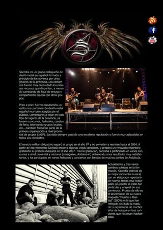 Sacristía es un grupo malagueño de
death-metal en español formado a
principio de los noventa por cinco
jóvenes de la provincia. Los comien-
zos fueron muy duros dado los esca-
sos recursos que disponían; a menu-
do cambiando de local de ensayo y
compartiendo equipo con otros gru-
pos.

Poco a poco fueron esculpiendo un
estilo muy particular de death-metal
español muy bien acogido por el
público. Comenzaron a tocar en todo
tipo de lugares de la provincia, ya
fuesen concursos, festivales, casetas
de feria, teloneando grupos locales,
etc... también formaron parte de la
primera organización a nivel provin-
cial de grupos (JAZP). Sacristía siempre gozó de una excelente reputación y fueron muy aplaudidos en
todos sus conciertos.

El servicio militar obligatorio separó al grupo en el año 97 y no volverían a reunirse hasta el 2004. A
partir de ese momento Sacristía entierra algunas viejas canciones, y prepara un renovado repertorio
grabando su primera maqueta en el año 2007. Tras la grabación, Sacristía a participado en varios con-
cursos a nivel provincial y nacional (malagalive, Andalus-in) obteniendo unos resultados muy satisfac-
torios, y ha participado en varios festivales y conciertos con bandas de muchos puntos de Andalucía.

                                                                         Actualmente y tras varios
                                                                         cambios sufridos en la for-
                                                                         mación, Sacristía disfruta de
                                                                         su mejor momento musical,
                                                                         con un elaborado repertorio
                                                                         de nuevos temas muy traba-
                                                                         jados sin perder el estilo tan
                                                                         particular y original de sus
                                                                         comienzos. Prueba de ello es
                                                                         el lanzamiento de su nueva
                                                                         maqueta "Muerte o liber-
                                                                         tad" (2009) en la que han
                                                                         reflejado sin duda la madu-
                                                                         rez y experiencia de muchos
                                                                         años de trabajo en tres can-
                                                                         ciones que no pasan inadver-
                                                                         tidas.
 
