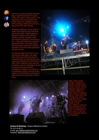 Sacristy is a group of death-metal Ma-
 laga in Spanish formed in the early
 ninety five youths in the province. The
 beginning was very hard given the
 limited resources available to them,
 often changing rehearsal and sharing
 equipment with other groups.

 Gradually sculpting a unique style of
 death-metal Spanish very well recei-
 ved by the public. Started playing in
 all sorts of places in the province,
 whether contests, festivals, trade
 show booths opening for local groups,
 etc ... also part of the first provincial-
 level organization of groups (JAZP).
 Sacristy always enjoyed an excellent
 reputation and were loudly applauded
 at every concert.

 Conscription split the group in 97 ye-
 ars and not meet again until 2004.
 From that moment Sacristy buried
 some old songs, and preparing a new
 repertoire recording their first demo in
 2007. After recording, vestry has par-
 ticipated in several competitions at the
 provincial and national levels
 (malagalive, Andalus-in) to obtain ve-
 ry satisfactory results, and has partici-
 pated in several festivals and concerts
 with bands from many parts of Anda-
 lusia.

                                                Today, after several
                                                changes undergone in
                                                training, Sacristy enjoys
                                                its best musical, with an
                                                elaborate repertoire of
                                                carefully crafted new
                                                songs without losing the
                                                style so unique and origi-
                                                nal beginning. This is
                                                evidenced by the release
                                                of their new demo
                                                "Death or Free-
                                                dom" (2009) in which no
                                                doubt reflected the ma-
                                                turity and experience of
                                                many years of work on
                                                three songs that did not
                                                go unnoticed.




Contact & Booking: Gustavo Ballesteros Oviedo
Tlf: 617 43 05 11
e-mail: gus_ballesteros@hotmail.com
myspace: www.sacristiamusic.com
 