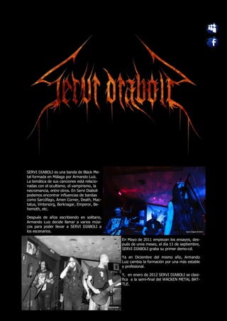SERVI DIABOLI es una banda de Black Me-
tal formada en Málaga por Armando Luiz.
La temática de sus canciones está relacio-
nadas con el ocultismo, el vampirismo, la
necromancia, entre otros. En Servi Diaboli
podemos encontrar influencias de bandas
como Sarcófago, Amen Corner, Death, Mac-
tatus, Vintersorg, Borknagar, Emperor, Be-
hemoth, etc.

Después de años escribiendo en solitario,
Armando Luiz decide llamar a varios músi-
cos para poder llevar a SERVI DIABOLI a
los escenarios.

                                             En Mayo de 2011 empiezan los ensayos, des-
                                             pués de unos meses, el día 11 de septiembre,
                                             SERVI DIABOLI graba su primer demo-cd.

                                             Ya en Diciembre del mismo año, Armando
                                             Luiz cambia la formación por una más estable
                                             y profesional.

                                             Y, en enero de 2012 SERVI DIABOLI se clasi-
                                             fica a la semi-final del WACKEN METAL BAT-
                                             TLE.
 