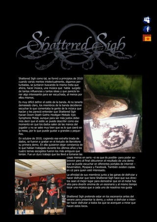 Shattered Sigh como tal, se formó a principios de 2010
cuando varias mentes intelectualmente, digamos per-
turbadas, se juntaron buscando la misma meta que
ahora, hacer música, una música que había surgido
de tantas influencias y tantas ideas y que parecía te-
ner algo interesante para ser escuchada, al menos por
ellos mismos.
Es muy difícil definir el estilo de la banda. Al no tenerlo
demasiado claro, los miembros de la banda decidieron
escuchar lo que comentaba la gente de la música que
hacían y les pareció entender que Shattered Sigh
hacian Doom Death Gothic Hooligan Melodic Epic
Symphonic Metal, aunque para ser más justos debe-
mos decir que el estilo se puede describir como ese
momento en que los dados salen de las manos del
jugador y no se sabe muy bien que es lo que caerá en
la mesa, por lo que puede gustar a grandes y peque-
ños.
En octubre de 2010, cogiendo esa extraña tirada de
dados, se fueron a grabar en el Axtudio de Barcelona
su primera demo. En ella quisieron dejar constancia de
lo que habían trabajado durante los últimos años y los
cuatro temas escogidos fueron los más antiguos que
tenían. Fue un duro trabajo que los llevó a tomarse las
                                          cosas menos en serio –si es que és posible- para poder so-
                                          brevivir pero al final obtuvieron el resultado de una demo
                                          que se puede escuchar en diferentes portales de internet –
                                          Revernation, Myspace y Facebook. También existen copias
                                          en cd para quien esté interesado.
                                            La afinidad de sus miembros junto a las ganas de disfrutar y
                                            hacer disfrutar que tiene Shattered Sigh hace que sus direc-
                                            tos sean el mejor lugar para demostrar que en el metal hay
                                            sitio para divertir encima de un escenario y al mismo tiempo
                                            tocar una música que a cada uno de nosotros nos gusta


                                            Shattered Sigh pretende estar en los escenarios antes del
                                            verano para presentar la demo, y volver a disfrutar e inten-
                                            tar hacer disfrutar a todos los que se acerquen a mirar que
                                            hacen estos locos.
 