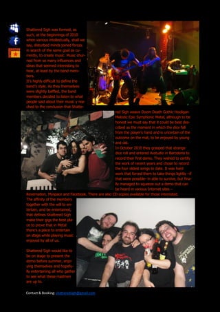 Shattered Sigh was formed, as
such, at the beginnings of 2010
when various intellectually, shall we
say, disturbed minds joined forces
in search of the same goal as cu-
rrently, to create music. Music chur-
ned from so many influences and
ideas that seemed interesting to
hear, at least by the band mem-
bers.
It’s highly difficult to define the
band’s style. As they themselves
were slightly baffled, the band
members decided to listen to what
people said about their music y rea-
ched to the conclusion that Shatte-
                                                   red Sigh weave Doom Death Gothic Hooligan
                                                   Melodic Epic Symphonic Metal, although to be
                                                   honest we must say that it could be best des-
                                                   cribed as the moment in which the dice fall
                                                   from the player’s hand and is uncertain of the
                                                   outcome on the mat, to be enjoyed by young
                                                   and old.
                                                   In October 2010 they grasped that strange
                                                   dice roll and entered Axstudio in Barcelona to
                                                   record their first demo. They wished to certify
                                                   the work of recent years and chose to record
                                                   the four oldest songs to date. It was hard
                                                   work that forced them to take things lightly –if
                                                   that were possible- in able to survive, but fina-
                                                   lly managed to squeeze out a demo that can
                                                   be heard in various Internet sites –
Revernation, Myspace and Facebook. There are also CD copies available for those interested.
The affinity of the members
together with the will to en-
tertain, and be entertained,
that defines Shattered Sigh
make their gigs the best pla-
ce to prove that in Metal
there’s a place to entertain
on stage while playing music
enjoyed by all of us.

Shattered Sigh would like to
be on stage to present the
demo before summer, enjo-
ying themselves and hopefu-
lly entertaining all who gather
to see what these madmen
are up to.


Contact & Booking: shatteredsigh@gmail.com
 