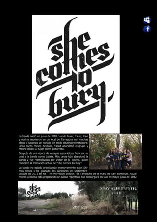 La banda nació en junio de 2010 cuando Isaac, Yared, Xavi
y Adri se reunieron en un local de Tarragona con muchas
ideas y sacando un sonido de estilo deathcore/metalcore.
Unos pocos meses después, Yared abandonó el grupo y
Mauro ocupó su lugar como guitarrista.
Después de una época de ensayos esporádicos Francesc se
unió a la banda como bajista. Más tarde Adri abandonó la
banda y fue reemplazado por Victor en la batería, quien
completó la formación actual de “She Comes To Bury”.
La banda ha estado practicando intensivamente estos últi-
mos meses y ha grabado dos canciones en septiembre-
octubre de 2011 en los “The Morrisson Studios” de Tarragona de la mano de Xavi Domingo. Actual-
mente la banda está preparando un sólido repertorio que descargará en vivo en mayo-junio de 2012.
 