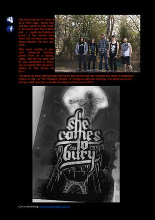 The band was born in June of
2010 when Isaac, Yared, Xavi
and Adri joined to play music
in Tarragona with lots of ideas
and a deathcore/metalcore
sound. A few months later
Yared left the band and then
Mauro became the new gui-
tarist.
After some months of spo-
radic   rehearsals     Francesc
joined them as a bassist.
Lately, Adri left the band and
he was substituted by Victor,
who completed the actual for-
mation of "She Comes To
Bury".
The band has been playing hardly during the last months and has recorded two songs in september-
october of 2011 at “The Morrisson Studios” of Tarragona with Xavi Domingo. The band now is pre-
paring a solid repertory to tackle the stages in May-June of 2012.




Contact & Booking: shecomestobury@gmail.com
 