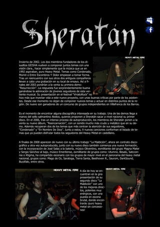 Invierno de 2002. Los dos miembros fundadores de los di-
sueltos GEISHA vuelven a componer juntos temas con una
visión clara., hacer simplemente que la música que ya en
1992 aspiraban, puro Heavy Metal. Temas como Condenado,
Moriré o Entre Escombros Y Dolor empiezan a tomar forma.
Tras un reencuentro con sus otros dos antiguos compañeros
llevan a cabo una grabación en su local de ensayo. Así a fi-
nales del 2003 pondrían a la venta su primera demo:
‘’Resurrección’’. La respuesta fue sorprendentemente buena
ganándose la admiración de jóvenes seguidores de esta ver-
tiente musical. Su presentación en el festival ‘’ViriatoRock’’ no
hizo más que inyectar vida a este nuevo proyecto, con unas buenas críticas por parte de los asisten-
tes. Desde ese momento no dejan de componer nuevos temas y actuar en distintos puntos de la re-
gión. De nuevo son ganadores de un concurso de grupos independientes en Villafranca de los Barros.


Es el momento de encontrar alguna discográfica interesada en su trabajo. Una de las demos llega a
manos del sello salmantino Akeloo, quienes proponen a Sheratán sacar a nivel nacional su primer
disco. En el 2006, tras un intenso proceso de autoproducción, los miembros de Sheratán ponen a la
venta su nuevo álbum, ‘’Reencarnación’’, con un sonido mucho más crudo y metálico que en su de-
mo. Además recuperan dos de los temas que más centran la atención de sus seguidores,
‘’Condenado’’ y ‘’En Nombre De Dios’’. Junto a estos, 9 nuevas canciones conforman el listado de te-
mas que ya pueden disfrutar todos los seguidores del Heavy Metal en castellano.


A finales de 2008 aparecen de nuevo con su último trabajo ‘’La Maldición’’, ahora sin contrato disco-
gráfico y otra vez autoproducido, junto con su nuevo disco también comienza una nueva formación,
con la incorporación de José Salas a la batería, músico Oliventino, exmilitante del grupo Magna Mater
y Sergio Sánchez al bajo, músico Emeritense, exmilitante de grupos como: Utumno, Besalú, Satccon-
nia o Xtigma, ha compartido escenario con los grupos de mayor nivel en el panorama del heavy metal
nacional, grupos como: Mago de Oz, Saratoga, Tierra Santa, Beethoven R., Saurom, DarkSound,
Bucéfalo, entre otros.


                                                   A día de hoy se en-
                                                   cuentran en la gira
                                                   presentación de su
                                                   segundo disco ‘’La
                                                   Maldición’’ con uno
                                                   de los mejores direc-
                                                   tos, potentes muy
                                                   enérgicos, con una
                                                   puesta en escena
                                                   brutal, donde encon-
                                                   trarás ¡puro heavy
                                                   metal sin concesio-
                                                   nes!
 