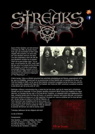 Quan el Pare Qvàntic surt del seminari
a principis de 1996, les seves inquie-
tuds cap a la humanitat es feien cada
vegada més presents a la seva vida,
per això decideix escriure una obra,
una obra destinada a obrir els ulls als
que decideixin acostar-se al coneixe-
ment de la seva pròpia ment. Tot se-
guit, a la primavera de 1997, amb l'ajut
del seu amic Fra Custodi de les Ànimes
del Purgatori, va fundar la parròquia
anomenada Streaks, buscant una for-
ma de dibuixar ratlles entre neurones i
escampar la nova doctrina mitjançant
el "The Meaning of. ...".

D'altra banda, l'obra va ofendre greument les autoritats eclesiàstiques de l'època, especialment al Pa-
pa, que va inhabilitar, encara que no va excomunicar al Pare Qvàntic per un període de 10 anys. La
mort de Wojtyla el 2005, va fer que el Pare Qvàntic comencés a preparar-se per la nova era, escrivís
més música altra vegada amb l'ajut de Fra Custodi. Així l'estiu de 2007 comencen a predicar la parau-
la del dimoni per tot arreu amb el "Life".

Ratzinger s'afanya a excomunicar-los, a vetar-los per tot arreu, però ja és massa tard: el fenòmen
Streaks ara ja és imparable. El Pare Qvàntic decideix incorporar altres frares que l'església ha volgut
silenciar; va rescatar del seu retir a Fra Fred de les Tenebres, un despietat botxí que apallissava tim-
bals, contactà també amb Fra Fosc de l'Avern, un excèntric visionari amb grans dots per a la improvi-
sació que també es trobava en un retir espiritual. Es posen en marxa a predicar per la vinya del sen-
yor i al poc temps es troben a Fra Foll de l'Abisme, un
frare mercenari que simpatitza amb la seva causa i s'u-
neix a Streaks sense pensar-s'ho ni un instant. Amb tota
la parròquia a punt i amb la sortida de "Fills de Satanàs"
la paraula del Dimoni ara està en bones mans!

Tremoleu defensors de les religions del món!

Jo sóc el Dimoni

Components:
Pare Qvàntic -> Guitarra Solista, Veu Solista
Fra Fosc de l'Avern -> Baix, Tecles i Veus
Fra Foll de l'Abisme -> Guitarra, Veus
Fra Fred de les Tenebres -> Bateria
 