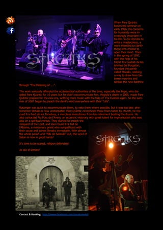 When Pare Qvàntic
                                                                               leaves the seminar on
                                                                               early 1996, his concerns
                                                                               for humanity were in-
                                                                               creasingly important in
                                                                               his life. So he decides to
                                                                               write a masterpiece, a
                                                                               work intended to clarify
                                                                               those who choose to
                                                                               open their mind. Then
                                                                               in the spring of 1997,
                                                                               with the help of his
                                                                               friend Fra Custodi de les
                                                                               Ànimes del Purgatori,
                                                                               founded the parish
                                                                               called Streaks, seeking
                                                                               a way to draw lines be-
                                                                               tween neurons and
                                                                               spread the new doctrine
through "The Meaning of. ...".

The work seriously offended the ecclesiastical authorities of the time, especially the Pope, who dis-
abled Pare Qvàntic for 10 years but he didn’t excommunicate him. Wojtyla's death in 2005, made Pare
Qvàntic prepare for the new era, writting more music with the help of Fra Custodi again. So the sum-
mer of 2007 began to preach the devil’s word everywhere with their "Life".

Ratzinger was quick to excommunicate them, to veto them where possible, but it was too late: phe-
nomenon Streaks is now unstoppable. Pare Qvàntic incorporate those friars hated by church, he res-
cued Fra Fred de les Tenebres, a merciless executioner from his retirement beating the drums. He
also contacted Fra Fosc de l’Avern, an eccentric visionary with great talent for improvisation who was
also on a spiritual retreat. They started to preach the
vineyard of the Lord, and soon found Fra Foll de
l'Abisme, a mercenary priest who sympathized with
their cause and joined Streaks immediatly. With almost
the whole parish and "Fills de Satanàs" out, the word of
Satan is now in good hands!

It's time to be scared, religion defenders!

Jo sóc el Dimoni!




Contact & Booking: http://www.facebook.com/streaksmetall
 