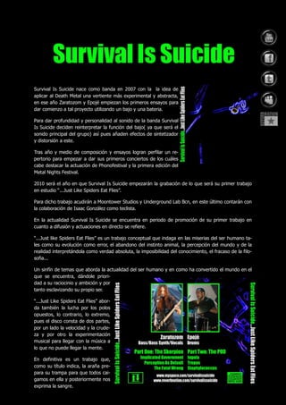Survival Is Suicide nace como banda en 2007 con la la idea de
aplicar al Death Metal una vertiente más experimental y abstracta,
en ese año Zaratozom y Epojé empiezan los primeros ensayos para
dar comienzo a tal proyecto utilizando un bajo y una bateria.

Para dar profundidad y personalidad al sonido de la banda Survival
Is Suicide deciden reinterpretar la función del bajo( ya que será el
sonido principal del grupo) así pues añaden efectos de sintetizador
y distorsión a este.

Tras año y medio de composición y ensayos logran perfilar un re-
pertorio para empezar a dar sus primeros conciertos de los cuáles
cabe destacar la actuación de Phonofestival y la primera edición del
Metal Nights Festival.

2010 será el año en que Survival Is Suicide empezarán la grabación de lo que será su primer trabajo
en estudio “...Just Like Spiders Eat Flies”.

Para dicho trabajo acudirán a Moontower Studios y Underground Lab Bcn, en este último contarán con
la colaboración de Isaac González como teclista.

En la actualidad Survival Is Suicide se encuentra en periodo de promoción de su primer trabajo en
cuanto a difusión y actuaciones en directo se refiere.

“...Just like Spiders Eat Flies” es un trabajo conceptual que indaga en las miserias del ser humano ta-
les como su evolución como error, el abandono del instinto animal, la percepción del mundo y de la
realidad interpretándola como verdad absoluta, la imposibilidad del conocimiento, el fracaso de la filo-
sofia...

Un sinfín de temas que aborda la actualidad del ser humano y en como ha convertido el mundo en el
que se encuentra, dándole priori-
dad a su raciocinio y ambición y por
tanto esclavizando su propio ser.

“...Just Like Spiders Eat Flies” abor-
da también la lucha por los polos
opuestos, lo contrario, lo extremo,
pues el disco consta de dos partes,
por un lado la velocidad y la crude-
za y por otro la experimentación
musical para llegar con la música a
lo que no puede llegar la mente.

En definitiva es un trabajo que,
como su título indica, la araña pre-
para su trampa para que todos cai-
gamos en ella y posteriormente nos
exprima la sangre.
 