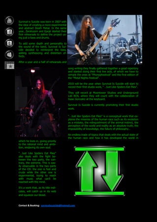 Survival is Suicide was born in 2007 with
the idea of creating a more experimental
and abstract Death Metal. In the same
year, Zaratozom and Epojé started their
first rehearsals to define the project us-
ing just a bass and drums.

To add some depth and personality to
the sound of the band, Survival Is Sui-
cide decided to reinterpret the bass,
adding synthesizing and distortion ef-
fects.

After a year and a half of rehearsals and

                                             song writing they finally gathered together a good repertory
                                             and started doing their first live acts, of which we have to
                                             remark the ones at “Phonophestival” and the first edition of
                                             the “Metal Nights Festival”.

                                             2010 will be the year when Survival Is Suicide will start to
                                             record their first studio work, “…Just Like Spiders Eat Flies”.

                                             They will record at Moontower Studios and Underground
                                             Lab BCN, where they will count with the collaboration of
                                             Isaac Gonzalez at the keyboard.

                                             Survival Is Suicide is currently promoting their first studio
                                             work.

                                             “…Just like Spiders Eat Flies” is a conceptual work that ex-
                                             plores the miseries of the human race such as its evolution
                                             as a mistake, the relinquishment of the animal instinct, the
                                             perception of the world and reality as an absolute truth, the
                                             impossibility of knowledge, the failure of philosophy…

                                             An endless trade of topics that deals with the actual state of
                                             the human race and how it has developed the world in
which he lives in, giving priority
to the rational mind and ambi-
tion, enslaving its own soul.

“…Just Like Spiders Eat Flies”
also deals with the fight be-
tween the two parts, the con-
trary, the extreme. This is eas-
ily observable in the two parts
of the CD: the one is fast and
crude while the other one is
experimental, trying to reach
with music what can’t be
reached with the mind.

It’s a work that, as its title indi-
cates, will catch us in its web
and squeeze our blood.


Contact & Booking: survivalissuicide@hotmail.com
 