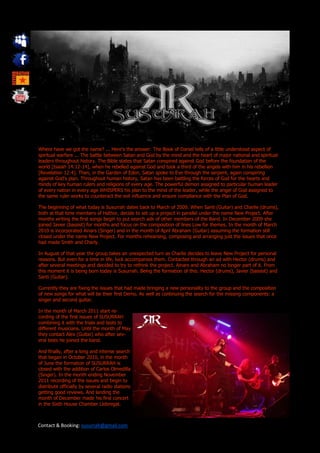 Where have we got the name? ... Here's the answer: The Book of Daniel tells of a little understood aspect of
spiritual warfare ... The battle between Satan and God by the mind and the heart of major national and spiritual
leaders throughout history. The Bible states that Satan conspired against God before the foundation of the
world [Isaiah 14:12-14], when he rebelled against God and took a third of the angels with him in his rebellion
[Revelation 12:4]. Then, in the Garden of Eden, Satan spoke to Eve through the serpent, again conspiring
against God's plan. Throughout human history, Satan has been battling the forces of God for the hearts and
minds of key human rulers and religions of every age. The powerful demon assigned to particular human leader
of every nation in every age WHISPERS his plan to the mind of the leader, while the angel of God assigned to
the same ruler works to counteract the evil influence and ensure compliance with the Plan of God.

The beginning of what today is Susurrah dates back to March of 2009. When Santi (Guitar) and Charlie (drums),
both at that time members of Hathor, decide to set up a project in parallel under the name New Project. After
months writing the first songs begin to put search ads of other members of the Band. In December 2009 she
joined Javier (bassist) for months and focus on the composition of lines Low for themes. In the month of March
2010 is incorporated Ainars (Singer) and in the month of April Abraham (Guitar) assuming the formation still
closed under the name New Project. For months rehearsing, composing and arranging just the issues that once
had made Smith and Charly.

In August of that year the group takes an unexpected turn as Charlie decides to leave New Project for personal
reasons. But even for a time in life, luck accompanies them. Contacted through an ad with Hector (drums) and
after several meetings and decided to try to rethink the project. Ainars and Abraham no longer part of it. From
this moment it is being born today is Susurrah. Being the formation of this: Hector (drums), Javier (bassist) and
Santi (Guitar).

Currently they are fixing the issues that had made bringing a new personality to the group and the composition
of new songs for what will be their first Demo. As well as continuing the search for the missing components: a
singer and second guitar.

In the month of March 2011 start re-
cording of the first issues of SUSURRAH
combining it with the trials and tests to
different musicians. Until the month of May
they contact Alex (Guitar) who after sev-
eral tests he joined the band.

And finally, after a long and intense search
that began in October 2010, in the month
of June the formation of SUSURRAH is
closed with the addition of Carlos Olmedilla
(Singer). In the month ending November
2011 recording of the issues and begin to
distribute officially by several radio stations
getting good reviews. And landing the
month of December made his first concert
in the Sixth House Chamber Llobregat.



Contact & Booking: susurrah@gmail.com
 