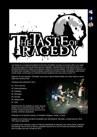 Una banda en su mayoría procedente de Burriana (Castellón) que lleva ya muchos años a sus espal-
das, aunque pocos son los conciertos que han realizado, recientemente se ha lanzado de lleno a la
carretera para llevar su música y sus directos a todos los rincones posibles. Tras decidir cambios en su
formación para conseguir el sonido deseado, actualmente la banda ya está consolidada y está compo-
niendo temas y temas para su inminente próxima grabación de lo que será su primer LP.

Disponen de una maqueta: “Footsteps” que recorre toda la historia desde sus inicios hasta su nueva
etapa que comienza hoy.

Footsteps (año publicación 2011)

01. This is the end
02. Essence/absence
03. Footsteps
04. Wreckage
05. Vinculos
06. Wasted years
07. 1953

Recientemente han grabado su primer tema de
estudio con la nueva formación, titulado “Set
me free” recoge la esencia de lo que es la nue-
va línea a nivel de composición.

Publicado en el canal de Youtube, en Facebook, Myspace, Twitter y Tuenti.

Grabado en K2 Estudios de Borriol (Castellón) por Kike Barberá. Mezclado y masterizado por Wero
(The eyes) de Barcelona.

Lo próximo será comenzar a girar en Febrero presentando la maqueta y los nuevos temas, grabación
del videoclip “set me free” en Marzo y grabación del primer LP aun sin fecha de entrada en estudio
pero se espera que sea a finales de 2012.
 