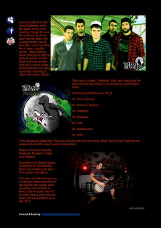 A band mostly from Bur-
riana (Castellón) which
has lasted many years
standing, though few are
the concerts that have
been recently been fully
released to the road to
take their music and their
live to every possible
corner . After deciding
lineup changes to get the
desired sound, now the
band is already establis-
hed and is writing songs
and themes for your next
upcoming recording of
what will be their first LP.

                                             They have a model: "Footsteps" that runs throughout the
                                             story from its beginnings to its new phase, which begins
                                             today.

                                             Footsteps (publication year 2011)

                                             01. This is the end

                                             02. Essence / Absence

                                             03. Footsteps

                                             04. Wreckage

                                             05. Links

                                             06. Wasted years

                                             07. 1953

They recently recorded their first area of study with the new lineup, titled "Set Me Free" captures the
essence of what the new line-level composition.

Posted in Channel Youtube,
Facebook, Myspace, Twitter
and Myspace.

Recorded at K2 Borriol Studies
(Castellón) by Kike Barbera.
Mixed and mastered by Wero
(The eyes) in Barcelona.

The next one will start spinning
in February presenting the mo-
del and the new songs, video
recording "set me free" in
March and recorded their first
LP even without entry into the
study but is expected to be in
late 2012.



Contact & Booking: thetasteoftragedy@hotmail.com
 