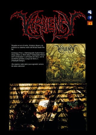 Situados en en el norte, Virulency llevan a la
práctica su violenta visión del Brutal Death Me-
tal.

Grotesque Prod. y Pathologically Explicit Recor-
dings editan su MCD debut "Unbearable Martyr-
dom Landscapes" a principios de 2012, con la
excelente portada a cargo de Remy C.
(Headsplit Design).

¡No esperes nada salvo pura agresión sonora
de estos cabrones!
 