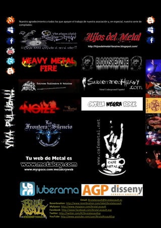 Nuestro agradecimiento a todos los que apoyan el trabajo de nuestra asociación y, en especial, nuestra serie de
compilados:




                                                       Email: Brutalassault@brutalassault.es
                           Reverbnation: http://www.reverbnation.com/label/brutalassault
                           MySpace: http://www.myspace.com/brutal.assault
                           Facebook: http://www.facebook.com/brutal.assault.esp
                           Twitter: http://twitter.com/#!/brutalassaultsp
                           YouTube: http://www.youtube.com/user/BrutalAssaultEsp
 