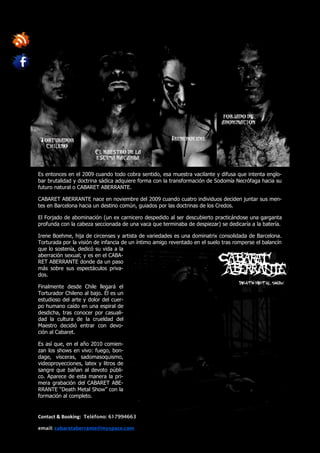 Es entonces en el 2009 cuando todo cobra sentido, esa muestra vacilante y difusa que intenta englo-
bar brutalidad y doctrina sádica adquiere forma con la transformación de Sodomía Necrófaga hacia su
futuro natural o CABARET ABERRANTE.

CABARET ABERRANTE nace en noviembre del 2009 cuando cuatro individuos deciden juntar sus men-
tes en Barcelona hacia un destino común, guiados por las doctrinas de los Credos.

El Forjado de abominación (un ex carnicero despedido al ser descubierto practicándose una garganta
profunda con la cabeza seccionada de una vaca que terminaba de despiezar) se dedicaría a la batería.

Irene Boehme, hija de circenses y artista de variedades es una dominatrix consolidada de Barcelona.
Torturada por la visión de infancia de un íntimo amigo reventado en el suelo tras romperse el balancín
que lo sostenía, dedicó su vida a la
aberración sexual; y es en el CABA-
RET ABERRANTE donde da un paso
más sobre sus espectáculos priva-
dos.

Finalmente desde Chile llegará el
Torturador Chileno al bajo. Él es un
estudioso del arte y dolor del cuer-
po humano caído en una espiral de
desdicha, tras conocer por casuali-
dad la cultura de la crueldad del
Maestro decidió entrar con devo-
ción al Cabaret.

Es así que, en el año 2010 comien-
zan los shows en vivo: fuego, bon-
dage, vísceras, sadomasoquismo,
videoproyecciones, latex y litros de
sangre que bañan al devoto públi-
co. Aparece de esta manera la pri-
mera grabación del CABARET ABE-
RRANTE “Death Metal Show” con la
formación al completo.


Contact & Booking: Teléfono: 617994663

email: cabaretaberrante@myspace.com
 