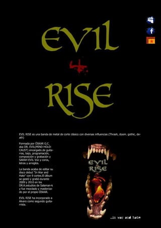 EVIL RISE es una banda de metal de corte clásico con diversas influencias (Thrash, doom. gothic, de-
ath)

Formada por ÓSKAR G.C.
aka DR. EVIL(MIND HOLO-
CAUST) encargado de guita-
rras, bajo, programación,
composición y grabación y
SARAH EVIL Voz y coros,
letras y arreglos.

La banda acaba de editar su
disco debut "In War and
Hate" con 9 cortes.El álbum
se gestó y grabó durante
2009 y 2010 en los
DR.K.estudios de Salaman-k
y fue mezclado y masteriza-
do por el propio ÓSKAR.

EVIL RISE ha incorporado a
Alvaro como segundo guita-
rrista.
 