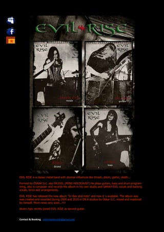 EVIL RISE is a classic metal band with diverse influences like thrash, doom, gothic, death...

Formed by ÓSKAR G.C. aka DR.EVIL (MIND HOLOCAUST) He plays guitars, bass and drum program-
ming, also is composer and records the album in his own studio and SARAH EVIL vocals and backing
vocals, lyrics and arrangements.

EVIL RISE has released the new album "In War and Hate" and now it´s available. The album was
was created and recorded during 2009 and 2010 in DR.K studios by Óskar G.C. mixed and mastered
by himself. More news very soon...!!!!

Alvaro hjas recntly joined EVIL RISE as second guitar.


Contact & Booking: evilmindrecords@gmail.com
 