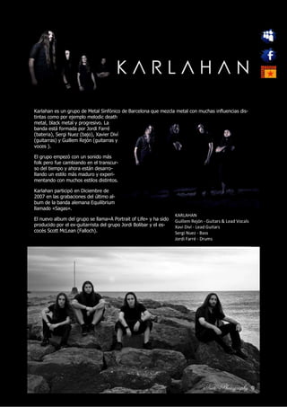 Karlahan es un grupo de Metal Sinfónico de Barcelona que mezcla metal con muchas influencias dis-
tintas como por ejemplo melodic death
metal, black metal y progresivo. La
banda está formada por Jordi Farré
(bateria), Sergi Nuez (bajo), Xavier Diví
(guitarras) y Guillem Rejón (guitarras y
voces ).

El grupo empezó con un sonido más
folk pero fue cambiando en el transcur-
so del tiempo y ahora están desarro-
llando un estilo más maduro y experi-
mentando con muchos estilos distintos.

Karlahan participó en Diciembre de
2007 en las grabaciones del último al-
bum de la banda alemana Equilibrium
llamado «Sagas».
                                                                   KARLAHAN
El nuevo album del grupo se llama»A Portrait of Life» y ha sido    Guillem Rejón - Guitars & Lead Vocals
producido por el ex-guitarrista del grupo Jordi Bolibar y el es-   Xavi Diví - Lead Guitars
cocés Scott McLean (Falloch).                                      Sergi Nuez - Bass
                                                                   Jordi Farré - Drums
 