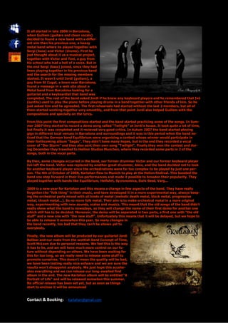 It all started in late 2006 in Barcelona,
when Guillem (guitars and clean vocals)
decided to found a new band with a differ-
ent aim than his previous one, a heavy
metal band where he played together with
Sergi (bass) and Victor (drums). First he
just thought about it as a musical project,
together with Victor and Toni, a guy from
his school who had a hell of a voice. But in
the end Sergi (bass) joined, since they had
been playing together in his previous band
and the search for the missing members
started. It wasn’t until Jordi (guitars), a
guy from St Cugat, a town near Barcelona,
found a message in a web site about a
Metal band from Barcelona looking for a
guitarist and a keyboardist that band was
completed. The rest of the band asked Jordi if he knew any keyboard players and he remembered that Ivó
(synths) used to play the piano before playing drums in a band together with other friends of him. So he
just asked him and he agreeded. The first rehearsals had started without the last 2 members, but all of
them started working together very smoothly, and from that point Jordi also helped Guillem with the
compositions and specially on the lyrics.

From this point the first compositions started and the band started practicing some of the songs. In Sum-
mer 2007 they started to record a demo song called “Twilight” at Jordi’s house. It took quite a lot of time,
but finally it was completed and it recieved very good critics. In Autum 2007 the band started playing
gigs in different local venues in Barcelona and surroundings and it was in this period when the band no-
ticed that the German band Equilibrium were organising a contest whose winner would participate in
their forthcoming album “Sagas”. They didn’t have many hopes, but in the end they recorded a vocal
cover of “Der Sturm” and they also sent their own song “Twilight”. Finally they won the contest and dur-
ing December they travelled to Hellion Studios Munchen, where they recorded some parts in 2 of the
songs, both in the vocal parts.

By then, some changes occurred in the band, our former drummer Victor and our former keyboard player
Ivó left the band. Victor was replaced by another great drummer, Aleix, and the band decided not to look
for another keyboard player since the orchestrations were far too complex to be played by just one per-
son. The 4th of October of 2008, Karlahan flew to Munich to play at the Helion Festival. This boosted the
band one step forward in their live performances and made it possible to broaden their popularity. They
played together with bands like Equilibrium, Helfahrt, Sycronomica, Dark Seed, Varg...

2009 is a new year for Karlahan and this means a change in few aspects of the band. They have really
forgotten the "folk thing" in their music, and have developed it in a more experimental way, always keep-
ing the orchestral parts mixed with all kinds of metal (melodic death metal, black metal, progressive
metal, thrash metal...). So no more folk metal. Their aim is to make orchestral metal in a more original
way, experimenting with new sounds, scales and musics. This meant that the old songs of the band didn't
really show what the band is nowadays, so they will change the name of their first demo for another one
which still has to be decided. Moreover, the demo will be separated in two parts, a first one with "the old
stuff" and a new one with "the new stuff". Unfortuately this means that it will be delayed, but we hope to
be able to release it somewhen this year. So many changes in
the band recently, too bad that they can't be shown yet to
everybody.

Finally, the new album will be produced by our guitarist Jordi
Bolibar and our mate from the scottish band Concept of Time,
Scott McLean due to personal reasons. We feel this is the way
it has to be, and we will have much more control on our fu-
ture without depending on others. We have been waiting for
this for too long, so we really need to release some stuff to
promote ourselves. This doesn't mean the quality will be bad,
we have been testing really nice sofware and we are sure the
results won't disappoint anybody. We just hope this acceler-
ates everything and we can release our long-awaited first
album in the end. The new Karlahan album will be entitled "A
Portrait of Life" and will be released somwhen this summer.
No official release has been set yet, but as soon as things
start to enclose it will be announced


Contact & Booking: Karlahan@gmail.com
 