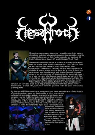 Meszaroth se caracteriza por su potencia y su sonido contundente, guitarras
                         atronadoras, poderosos bajos, potententes voces, baterías rápidas… creando
                         oscuras melodías propias de Black Metal entrelazadas con la potencia del
                         Death Metal además de algunos riffs característicos de Thrash Metal.

                         Meszaroth es una banda que surge en la ciudad de Huelva (España) a prin-
                         cipios del 2008 de manos de Samu (batería) y Víctor (voz). Tras unos meses
                         de búsqueda de nuevos miembros, consiguen encontrar a Héctor
                         (guitarrista) y a Fender (bajo). Tras no encontrar un segundo guitarrista a
                         mediados de verano, un viejo amigo de Samu, Ale, se ofrece de forma tem-
                         poral para ser segundo guitarrista. A partir de aquí, Meszaroth empieza a
                         componer sus primeros temas. A finales de Agosto, Ale abandona la banda y
                         en su lugar ingresa en la banda como segundo guitarrista Juanmi. De éste
                         modo, el grupo está completo y la composición sigue su curso. Al poco tiem-
                         po, Héctor se ve obligado a abandonar el proyecto durante algún tiempo, y
                         Víctor, el hasta entonces vocalista, también se va. Poco tiempo después,
contactan con Curro para la voz, el cual después de dos meses también lo deja. En éste tiempo
Héctor vuelve a la banda, y Ale, quien por un tiempo fue guitarrista, vuelve a la banda como vocalista
y tercer guitarra.

En el verano del 2009 dan sus primeros conciertos con muy buena aceptación, y es a finales de dicho
año cuando consiguen grabar con algo de calidad su primer tema con tres
guitarras. Este tema es bien recibido a pesar de ser una grabación casera y
con pocos recursos. En 2010 comparten escenario con Blasphemium en
Huelva y con Foscor y Vidres a la Sang en Sevilla. Tras la gran aceptación
recibida por el hecho de tocar tres guitarristas, se proponen seguir compo-
niendo para tres guitarras, lo cual le da más sonido, más melodía y más
atmósfera. A finales de verano Fender deja la banda y entra como nuevo
                                                   bajista Borja, completándo-
                                                   se de éste modo la alinea-
                                                   ción actual y definitiva has-
                                                   ta el momento. En septiem-
                                                   bre y octubre dan dos con-
                                                   ciertos en Sevilla, con
                                                   Sphere of Madness, Visceral
                                                   Tumor y Purulent Necrop-
                                                   sys, cosechando una buena
                                                   crítica.
 